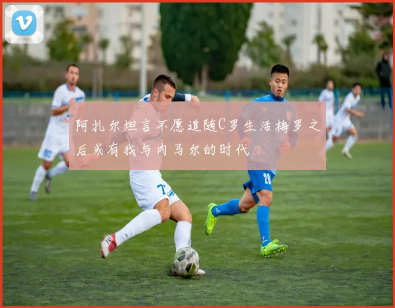 阿扎尔坦言不愿追随C罗生活梅罗之后或有我与内马尔的时代