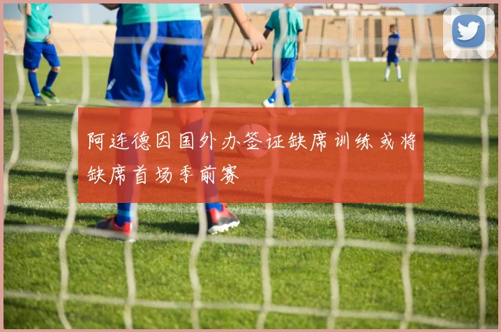 阿连德因国外办签证缺席训练或将缺席首场季前赛