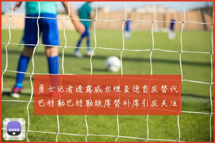 勇士记者透露威尔理查德首发替代巴特勒巴特勒缺席替补席引发关注