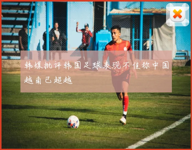 韩媒批评韩国足球表现不佳称中国越南已超越