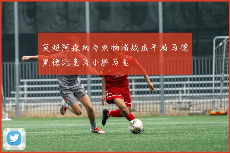 英超阿森纳与利物浦战成平局马德里德比皇马小胜马竞