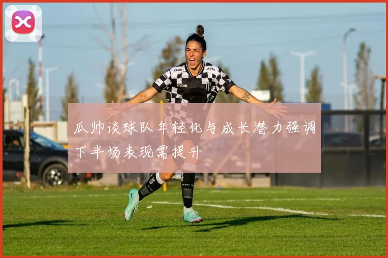 瓜帅谈球队年轻化与成长潜力强调下半场表现需提升