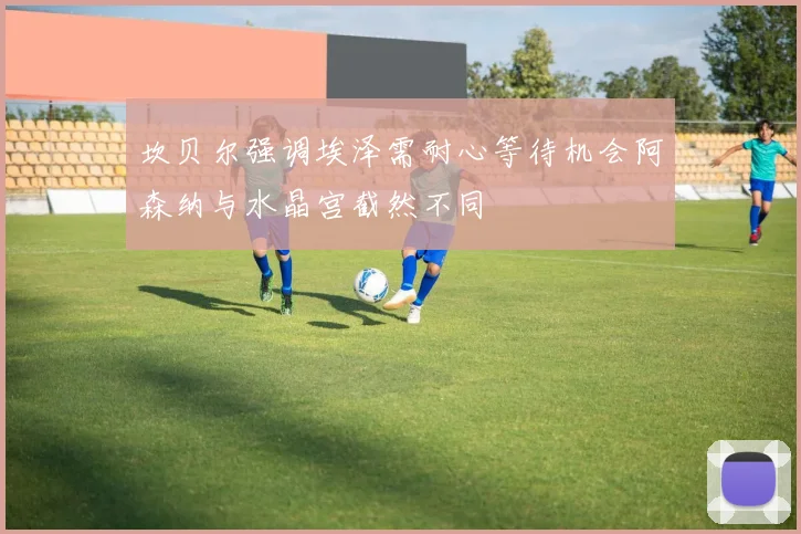 坎贝尔强调埃泽需耐心等待机会阿森纳与水晶宫截然不同