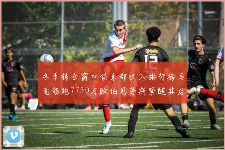 冬季转会窗口俱乐部收入排行榜马竞领跑7750万欧伯恩茅斯紧随其后7200万欧