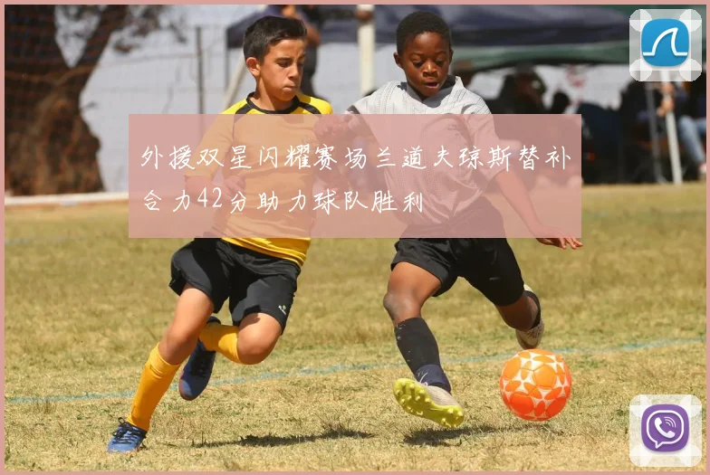 外援双星闪耀赛场兰道夫琼斯替补合力42分助力球队胜利