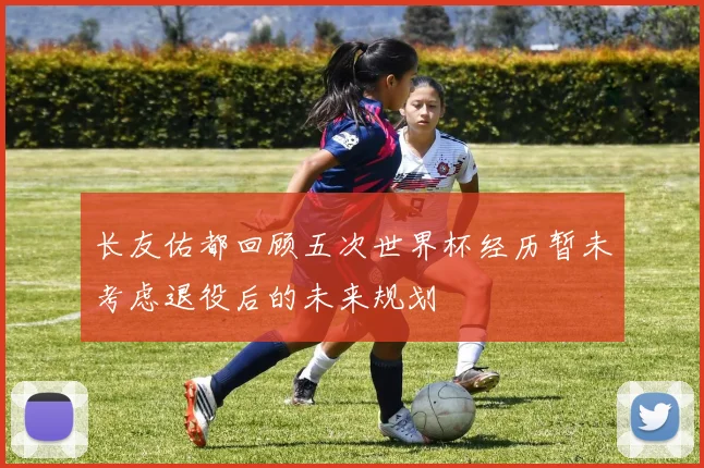 长友佑都回顾五次世界杯经历暂未考虑退役后的未来规划