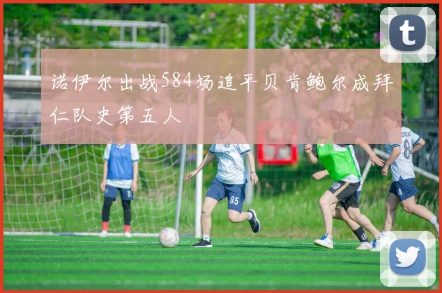 诺伊尔出战584场追平贝肯鲍尔成拜仁队史第五人
