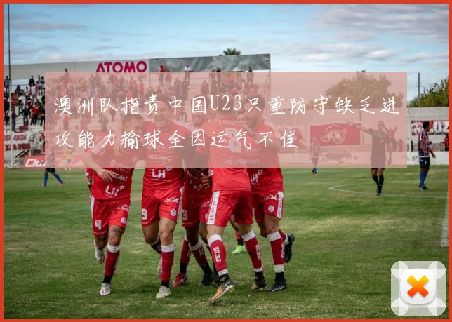 澳洲队指责中国U23只重防守缺乏进攻能力输球全因运气不佳