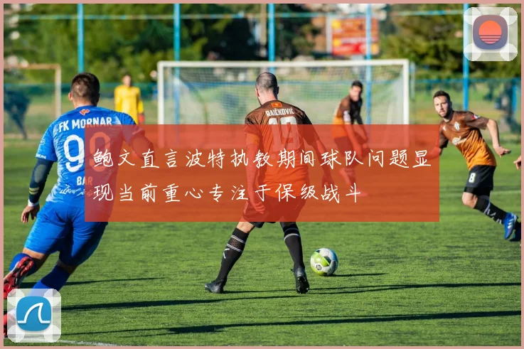 鲍文直言波特执教期间球队问题显现当前重心专注于保级战斗