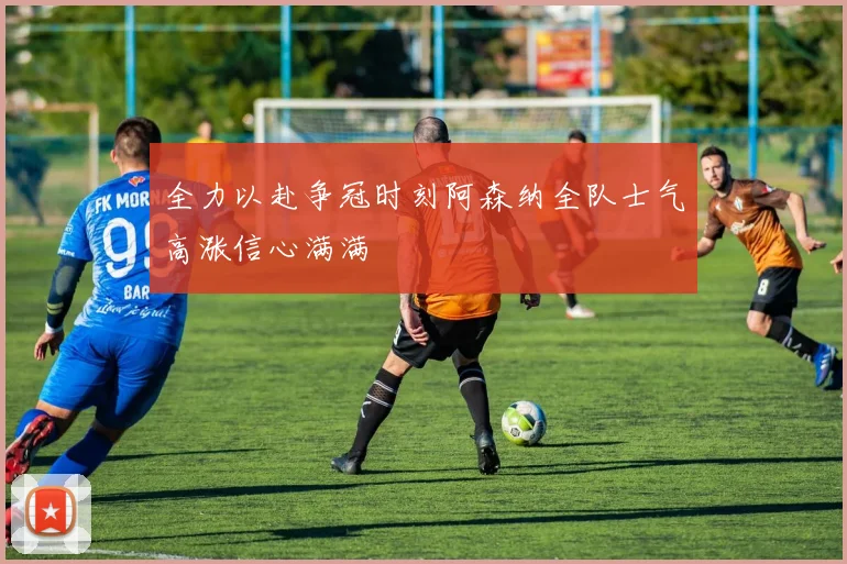 全力以赴争冠时刻阿森纳全队士气高涨信心满满