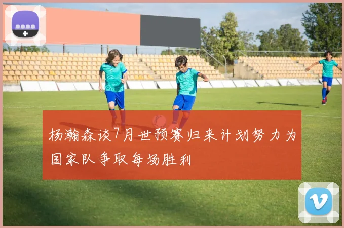 杨瀚森谈7月世预赛归来计划努力为国家队争取每场胜利